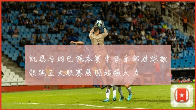 凯恩与姆巴佩本赛季俱乐部进球数领跑五大联赛展现超强火力