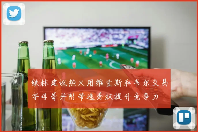 铁林建议热火用维金斯和韦尔交易字母哥并附带选秀权提升竞争力