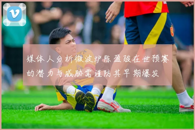 媒体人分析微波炉陈盈骏在世预赛的潜力与威胁需谨防其早期爆发