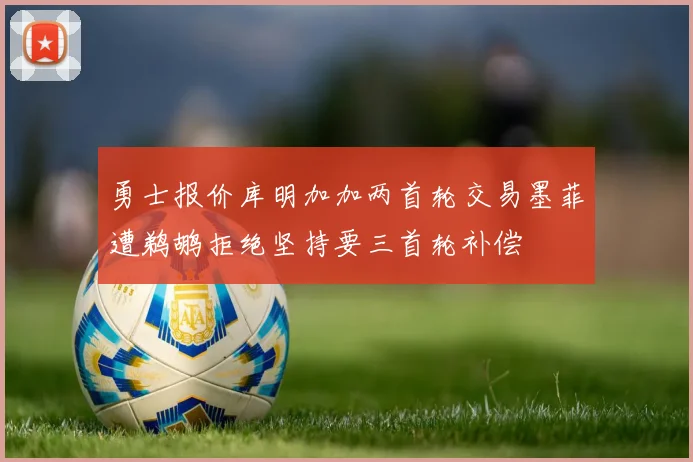 勇士报价库明加加两首轮交易墨菲遭鹈鹕拒绝坚持要三首轮补偿