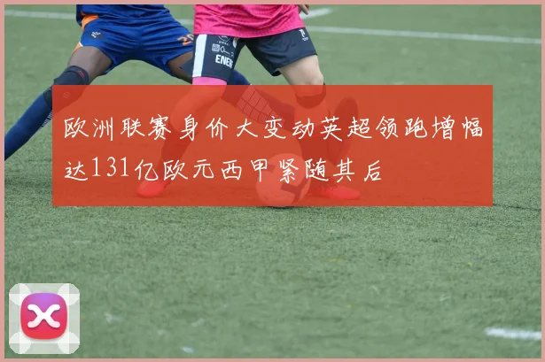 欧洲联赛身价大变动英超领跑增幅达131亿欧元西甲紧随其后