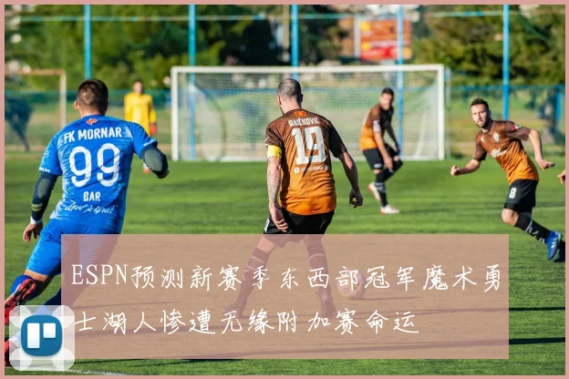 ESPN预测新赛季东西部冠军魔术勇士湖人惨遭无缘附加赛命运