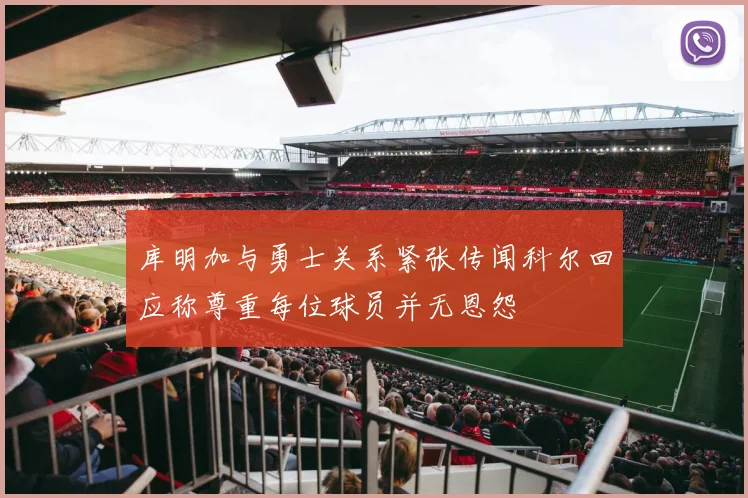 库明加与勇士关系紧张传闻科尔回应称尊重每位球员并无恩怨