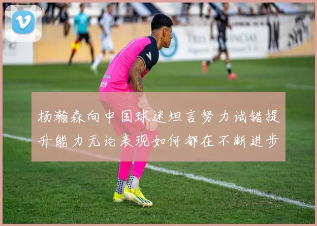 杨瀚森向中国球迷坦言努力试错提升能力无论表现如何都在不断进步