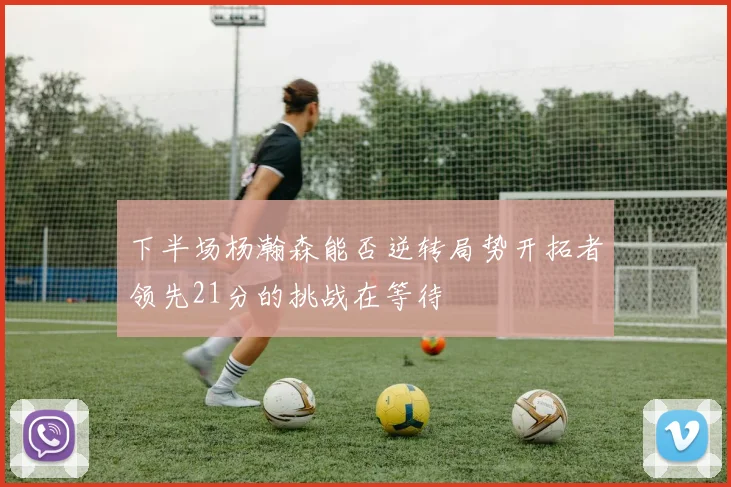 下半场杨瀚森能否逆转局势开拓者领先21分的挑战在等待