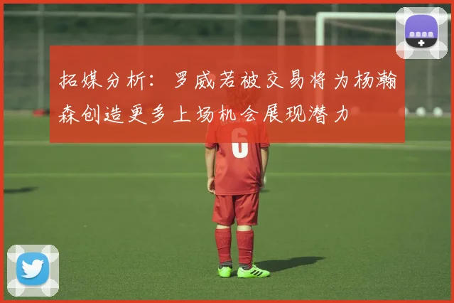 拓媒分析：罗威若被交易将为杨瀚森创造更多上场机会展现潜力