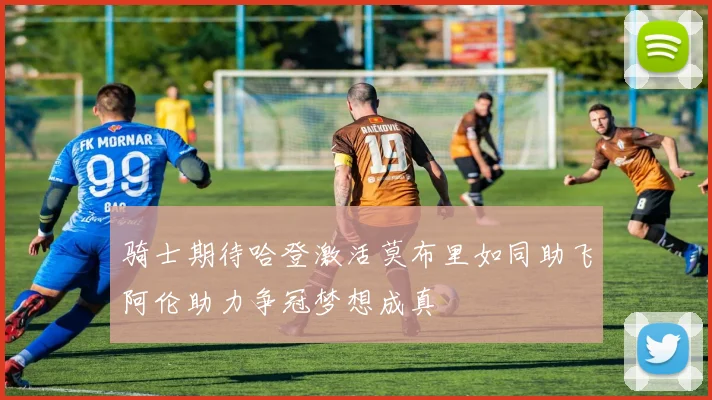 骑士期待哈登激活莫布里如同助飞阿伦助力争冠梦想成真