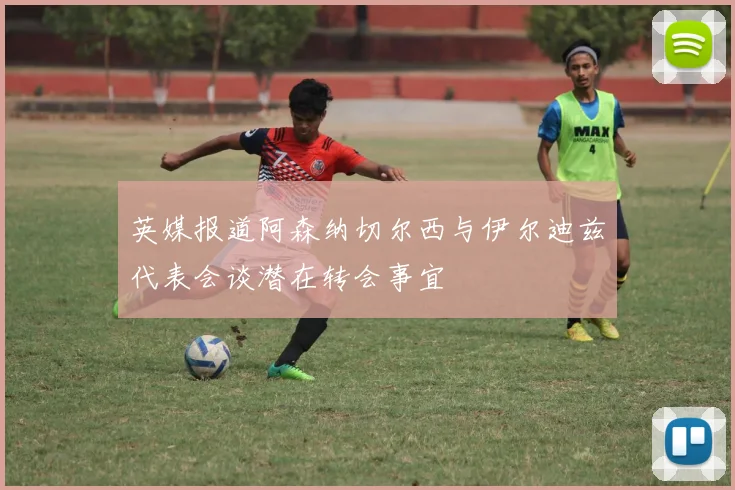 英媒报道阿森纳切尔西与伊尔迪兹代表会谈潜在转会事宜