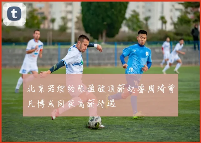 北京若续约陈盈骏顶薪赵睿周琦曾凡博或同获高薪待遇