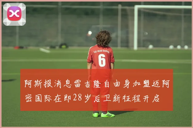 阿斯报消息雷吉隆自由身加盟迈阿密国际在即28岁后卫新征程开启