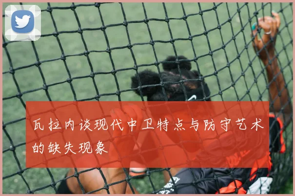 瓦拉内谈现代中卫特点与防守艺术的缺失现象