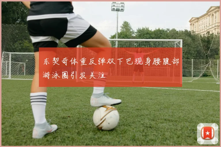 东契奇体重反弹双下巴现身腰腹部游泳圈引发关注