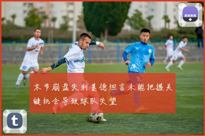 末节崩盘失利基德坦言未能把握关键机会导致球队失望
