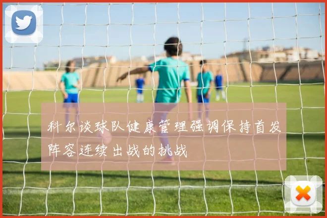 科尔谈球队健康管理强调保持首发阵容连续出战的挑战