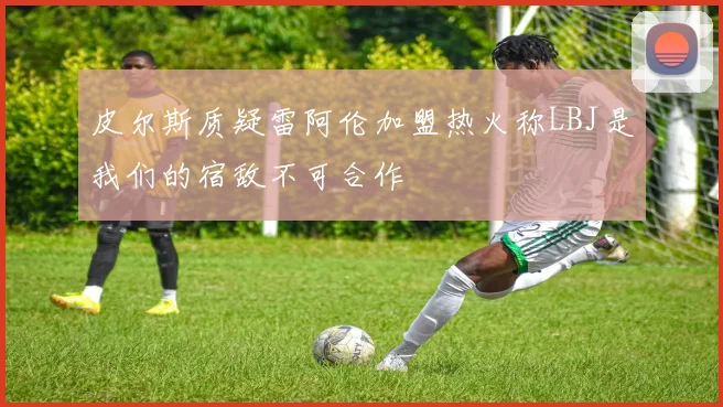 皮尔斯质疑雷阿伦加盟热火称LBJ是我们的宿敌不可合作
