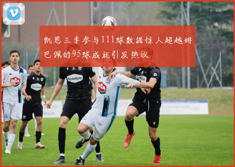 凯恩三季参与111球数据惊人超越姆巴佩的95球成就引发热议