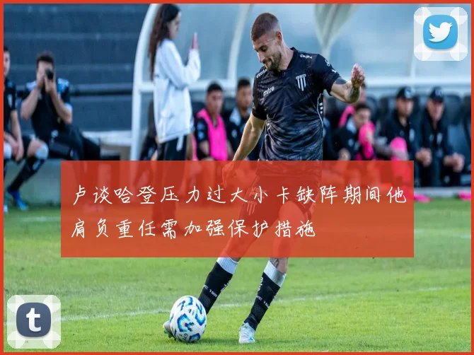 卢谈哈登压力过大小卡缺阵期间他肩负重任需加强保护措施