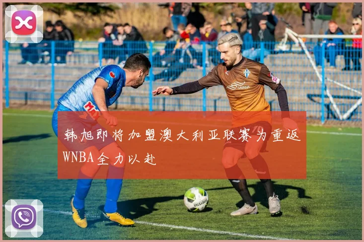韩旭即将加盟澳大利亚联赛为重返WNBA全力以赴