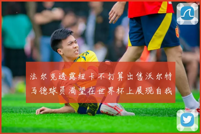法尔克透露纽卡不打算出售沃尔特马德球员渴望在世界杯上展现自我