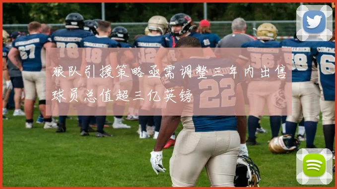 狼队引援策略亟需调整三年内出售球员总值超三亿英镑
