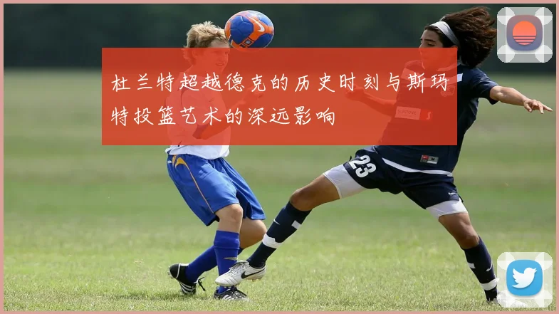 杜兰特超越德克的历史时刻与斯玛特投篮艺术的深远影响