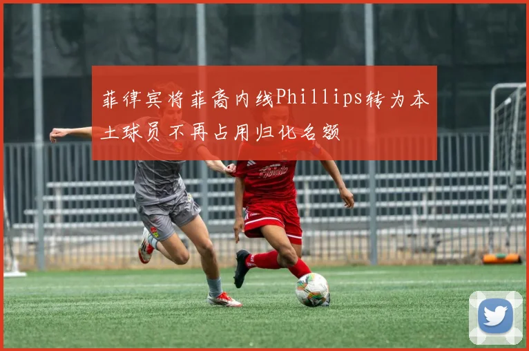 菲律宾将菲裔内线Phillips转为本土球员不再占用归化名额