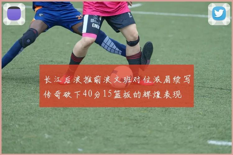 长江后浪推前浪文班对位浓眉续写传奇砍下40分15篮板的辉煌表现